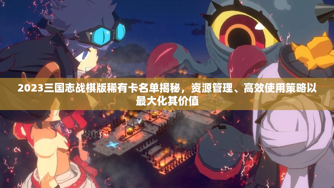 2023三國志戰(zhàn)棋版稀有卡名單揭秘，資源管理、高效使用策略以最大化其價(jià)值