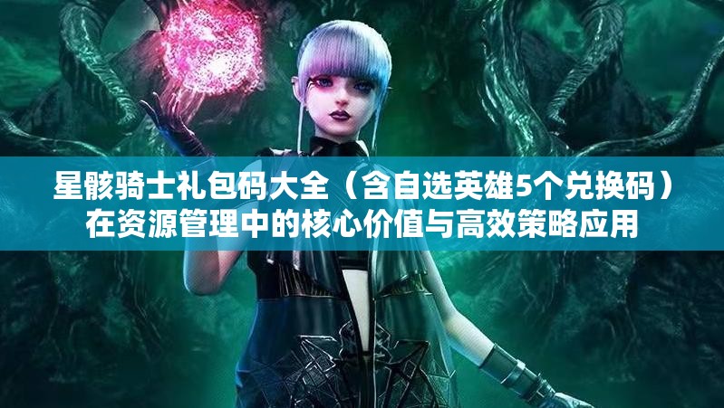 星骸騎士禮包碼大全（含自選英雄5個兌換碼）在資源管理中的核心價值與高效策略應(yīng)用