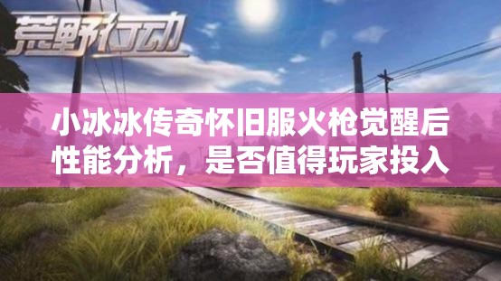 小冰冰傳奇懷舊服火槍覺醒后性能分析，是否值得玩家投入資源進行培養(yǎng)？