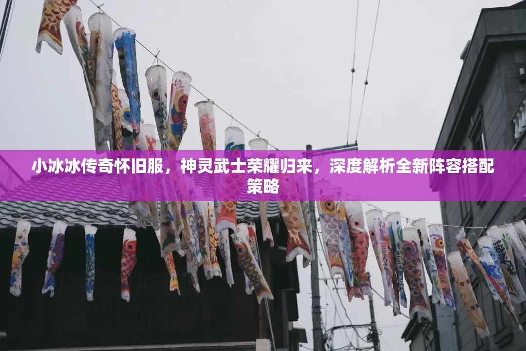 小冰冰傳奇懷舊服，神靈武士榮耀歸來，深度解析全新陣容搭配策略