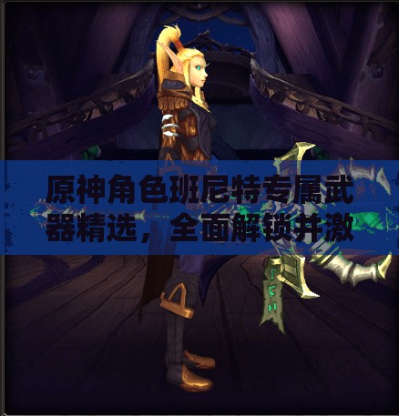 原神角色班尼特專屬武器精選，全面解鎖并激發(fā)其戰(zhàn)斗無限潛能
