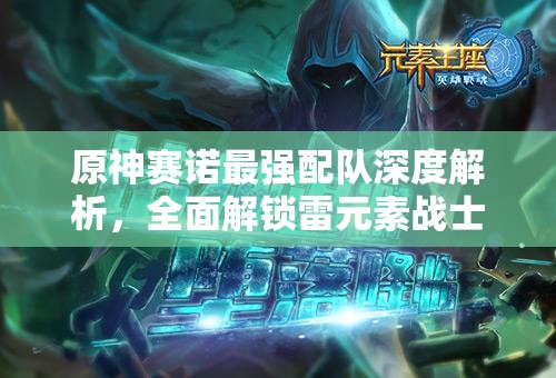 原神賽諾最強配隊深度解析，全面解鎖雷元素戰(zhàn)士賽諾的極致戰(zhàn)斗潛能