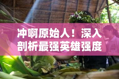 沖啊原始人！深入剖析最強英雄強度榜單，揭秘真正的部落之星花落誰家？
