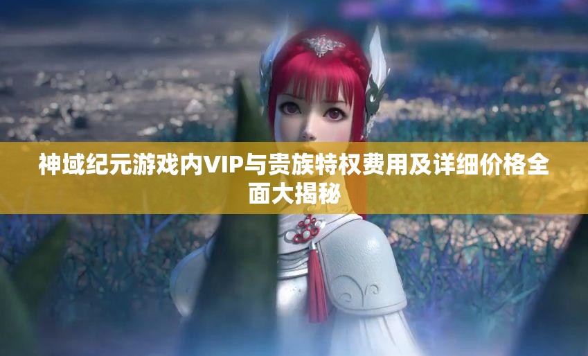 神域紀元游戲內(nèi)VIP與貴族特權(quán)費用及詳細價格全面大揭秘