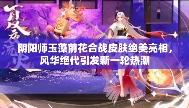 陰陽師玉藻前花合戰(zhàn)皮膚絕美亮相，風(fēng)華絕代引發(fā)新一輪熱潮