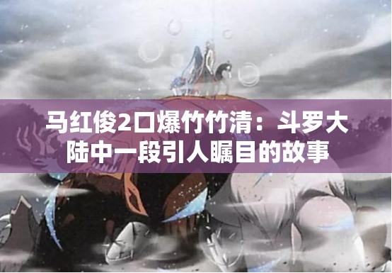 馬紅俊2口爆竹竹清：斗羅大陸中一段引人矚目的故事