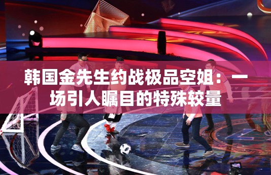 韓國(guó)金先生約戰(zhàn)極品空姐：一場(chǎng)引人矚目的特殊較量