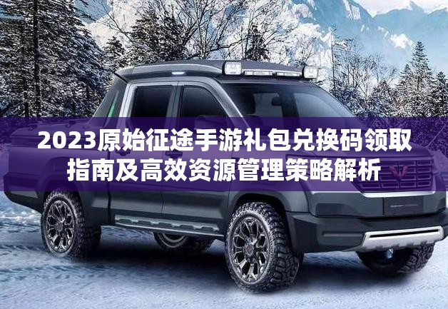 2023原始征途手游禮包兌換碼領(lǐng)取指南及高效資源管理策略解析