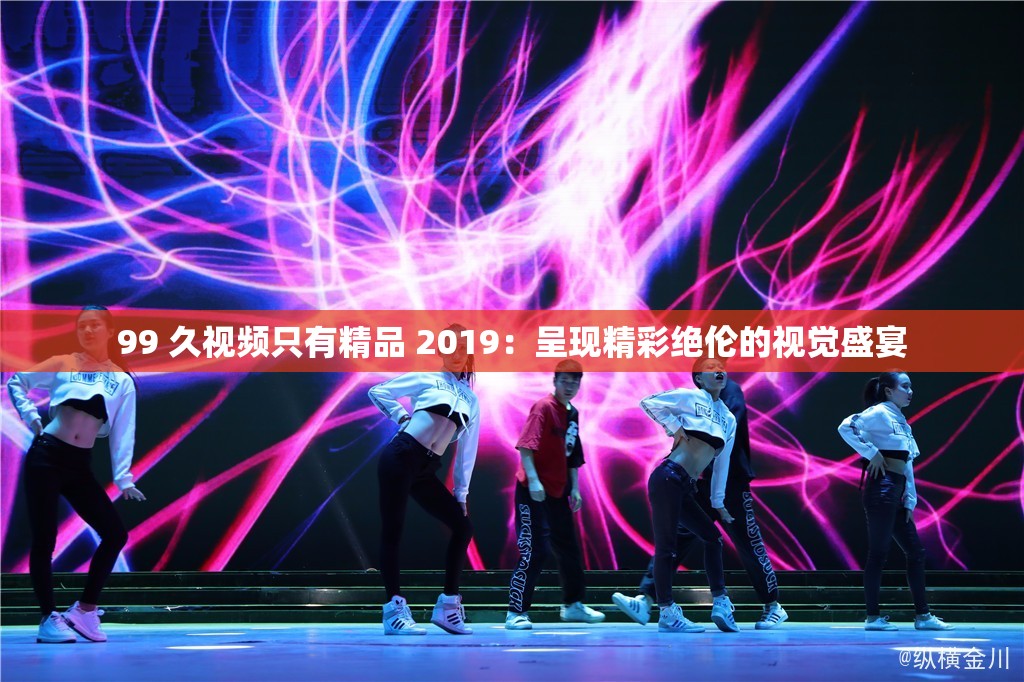 99 久視頻只有精品 2019：呈現(xiàn)精彩絕倫的視覺(jué)盛宴