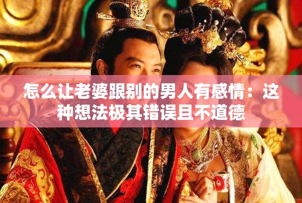 怎么讓老婆跟別的男人有感情：這種想法極其錯誤且不道德