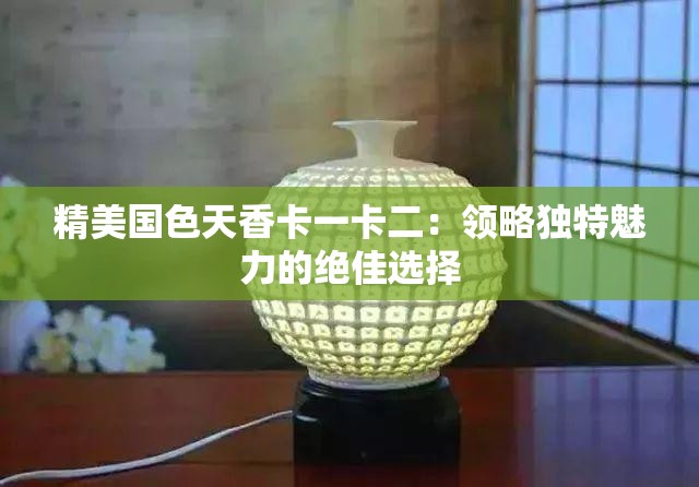 精美國色天香卡一卡二：領(lǐng)略獨特魅力的絕佳選擇
