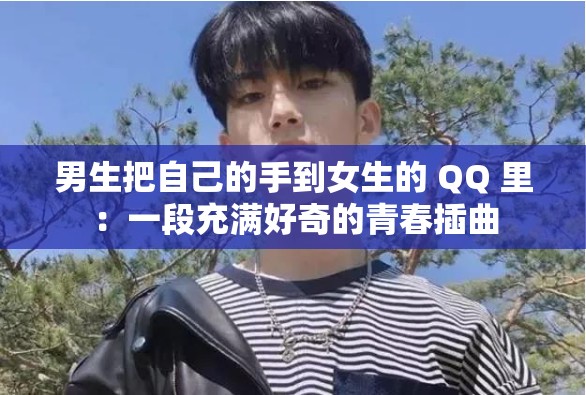 男生把自己的手到女生的 QQ 里：一段充滿好奇的青春插曲
