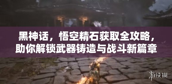 黑神話，悟空精石獲取全攻略，助你解鎖武器鑄造與戰(zhàn)斗新篇章