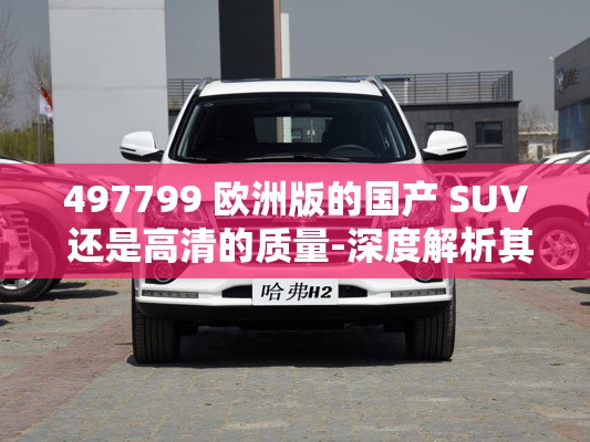 497799 歐洲版的國(guó)產(chǎn) SUV 還是高清的質(zhì)量-深度解析其卓越表現(xiàn)