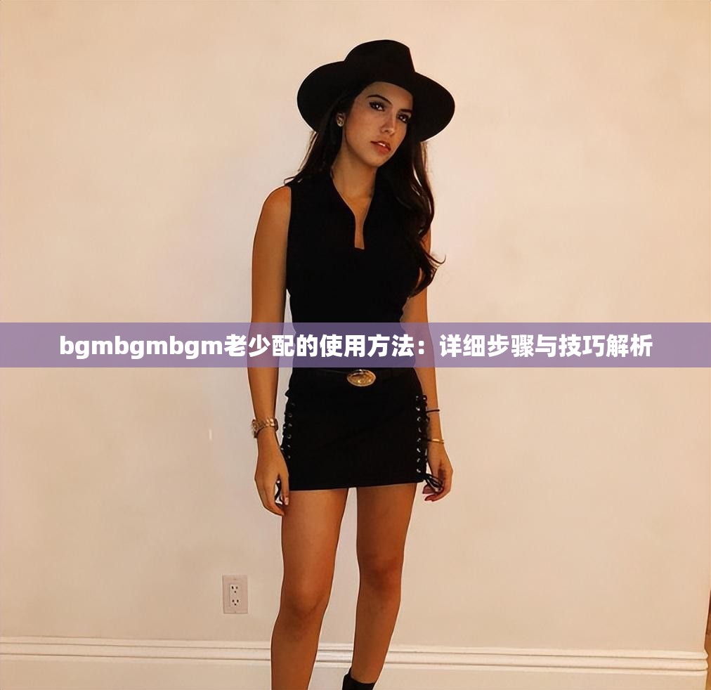 bgmbgmbgm老少配的使用方法：詳細(xì)步驟與技巧解析