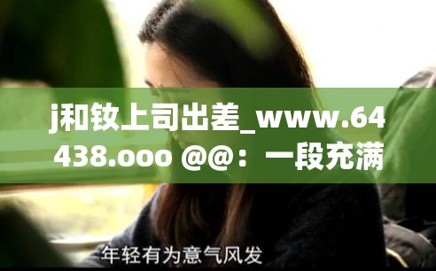 j和釹上司出差_www.64438.ooo @@：一段充滿未知的職場之旅
