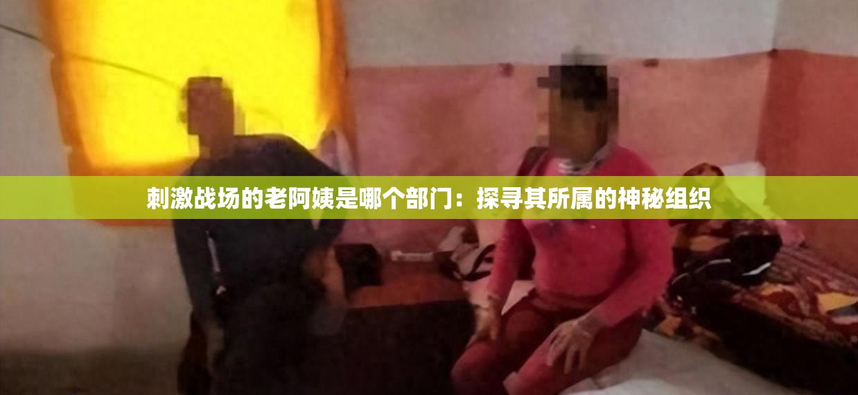 刺激戰(zhàn)場的老阿姨是哪個(gè)部門：探尋其所屬的神秘組織