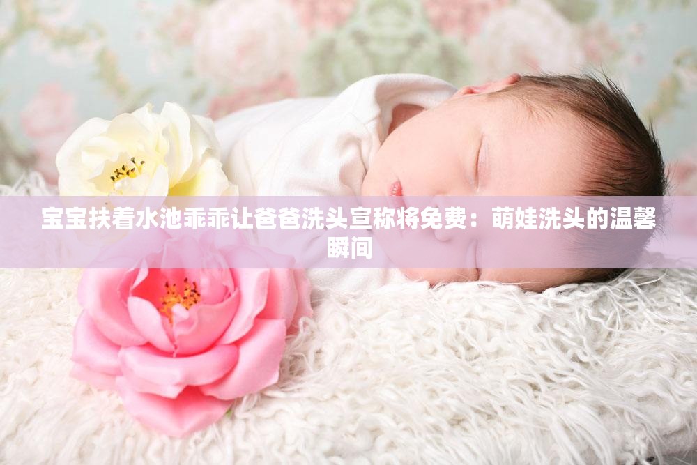 寶寶扶著水池乖乖讓爸爸洗頭宣稱將免費(fèi)：萌娃洗頭的溫馨瞬間