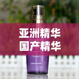 亞洲精華國產(chǎn)精華液的護(hù)膚功效：深入滋養(yǎng)肌膚煥發(fā)青春光彩