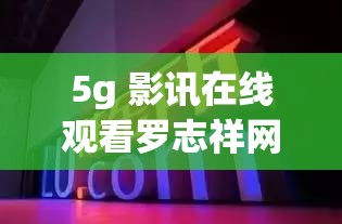 5g 影訊在線觀看羅志祥網(wǎng)址是什么：探索背后的秘密與真相
