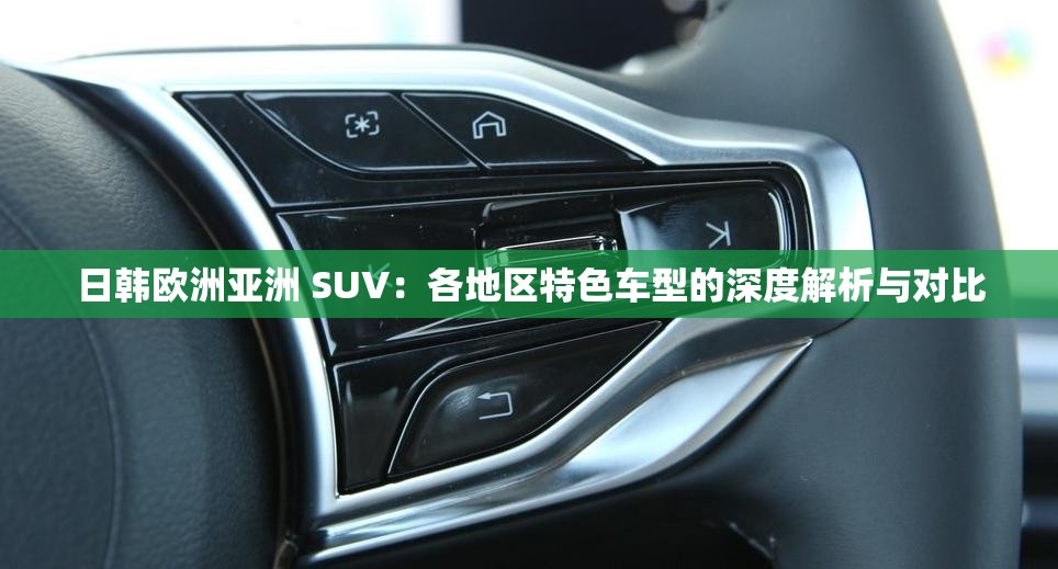 日韓歐洲亞洲 SUV：各地區(qū)特色車型的深度解析與對(duì)比