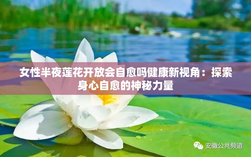 女性半夜蓮花開(kāi)放會(huì)自愈嗎健康新視角：探索身心自愈的神秘力量