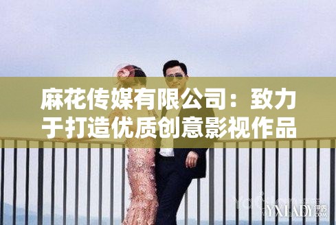 麻花傳媒有限公司：致力于打造優(yōu)質(zhì)創(chuàng)意影視作品的行業(yè)先鋒