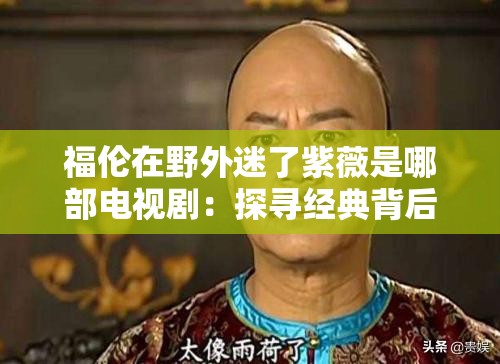福倫在野外迷了紫薇是哪部電視?。禾綄そ?jīng)典背后的故事
