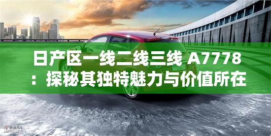日產(chǎn)區(qū)一線二線三線 A7778 ：探秘其獨(dú)特魅力與價(jià)值所在