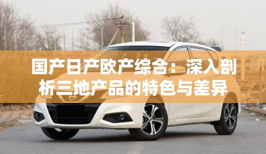 國(guó)產(chǎn)日產(chǎn)歐產(chǎn)綜合：深入剖析三地產(chǎn)品的特色與差異