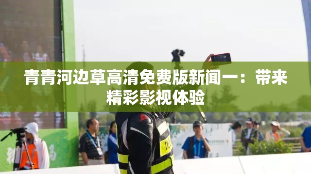 青青河邊草高清免費版新聞一：帶來精彩影視體驗