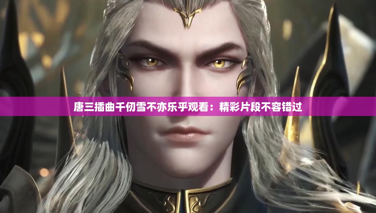 唐三插曲千仞雪不亦樂乎觀看：精彩片段不容錯(cuò)過