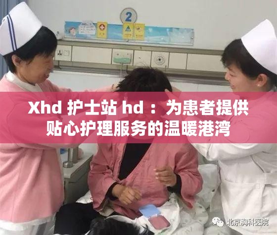 Xhd 護士站 hd ：為患者提供貼心護理服務(wù)的溫暖港灣