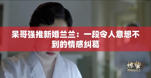 呆哥強(qiáng)推新婚蘭蘭：一段令人意想不到的情感糾葛