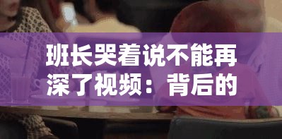 班長(zhǎng)哭著說不能再深了視頻：背后的真相令人動(dòng)容