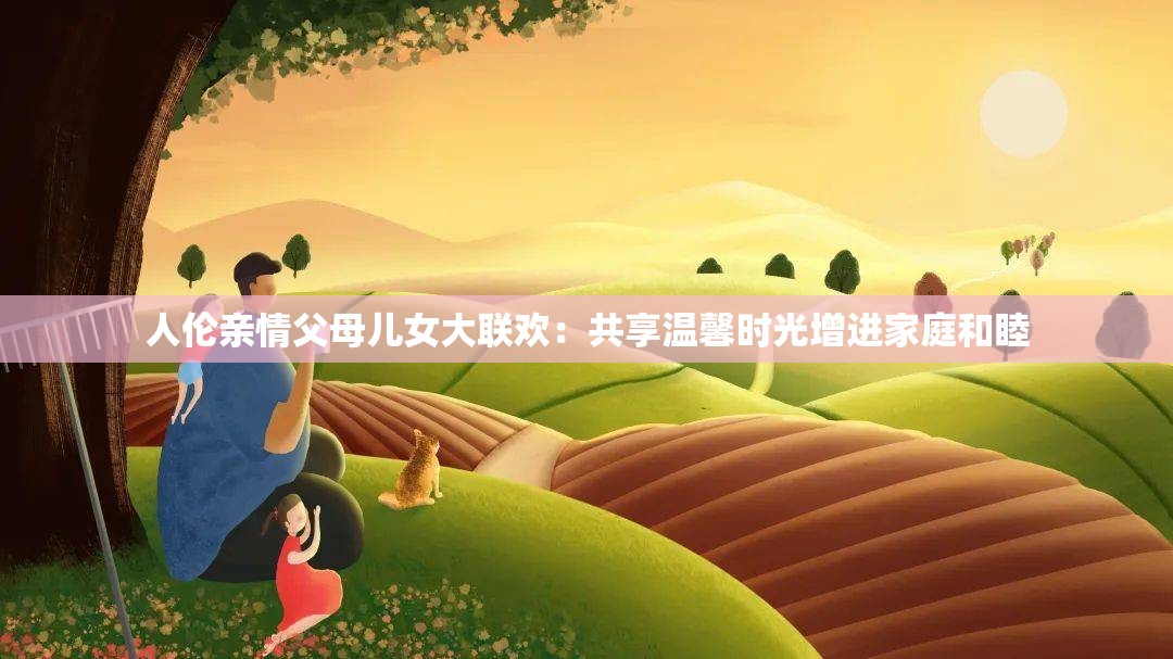 人倫親情父母兒女大聯(lián)歡：共享溫馨時(shí)光增進(jìn)家庭和睦