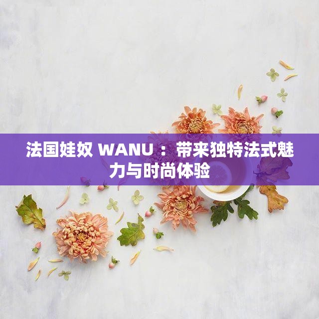 法國(guó)娃奴 WANU ：帶來(lái)獨(dú)特法式魅力與時(shí)尚體驗(yàn)