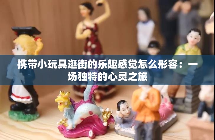 攜帶小玩具逛街的樂(lè)趣感覺(jué)怎么形容：一場(chǎng)獨(dú)特的心靈之旅