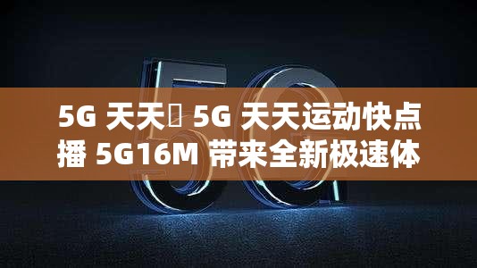 5G 天天奭 5G 天天運(yùn)動快點(diǎn)播 5G16M 帶來全新極速體驗(yàn)