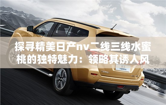 探尋精美日產(chǎn)nv二線三線水蜜桃的獨特魅力：領(lǐng)略其誘人風情