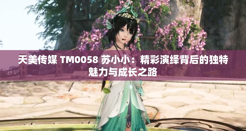 天美傳媒 TM0058 蘇小?。壕恃堇[背后的獨(dú)特魅力與成長(zhǎng)之路