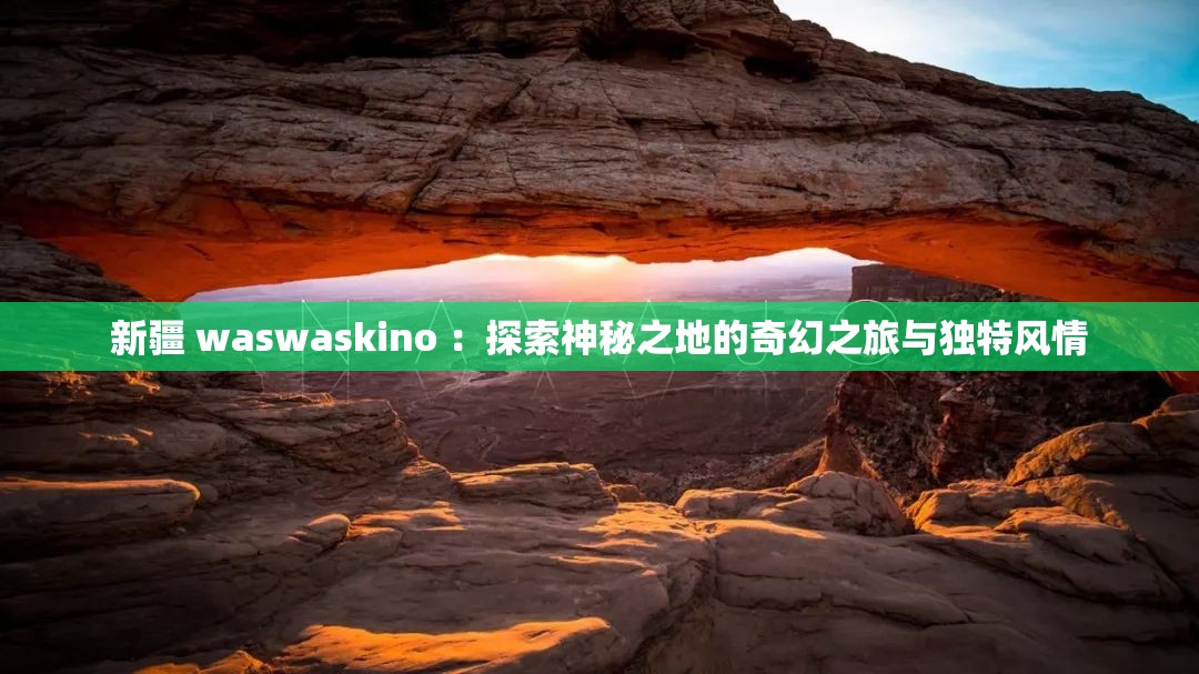 新疆 waswaskino ：探索神秘之地的奇幻之旅與獨(dú)特風(fēng)情
