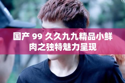 國產(chǎn) 99 久久九九精品小鮮肉之獨特魅力呈現(xiàn)