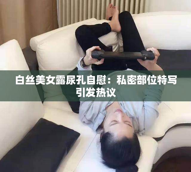 白絲美女露尿孔自慰：私密部位特寫引發(fā)熱議