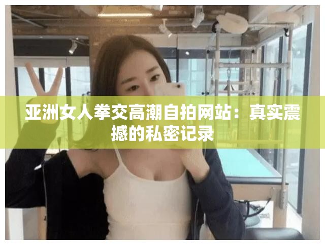 亞洲女人拳交高潮自拍網(wǎng)站：真實震撼的私密記錄