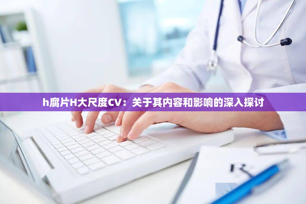 h腐片H大尺度CV：關(guān)于其內(nèi)容和影響的深入探討