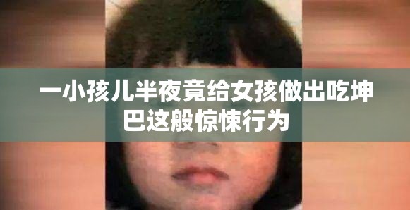 一小孩兒半夜竟給女孩做出吃坤巴這般驚悚行為