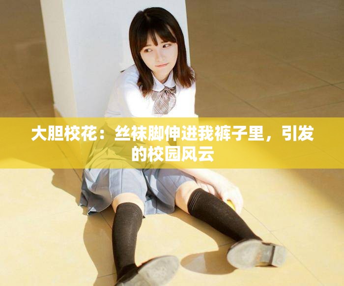 大膽校花：絲襪腳伸進(jìn)我褲子里，引發(fā)的校園風(fēng)云