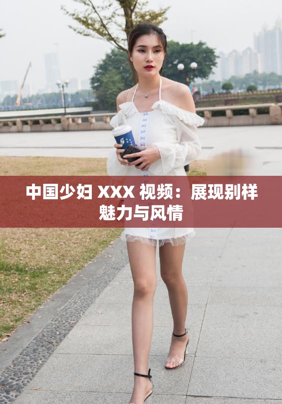 中國(guó)少婦 XXX 視頻：展現(xiàn)別樣魅力與風(fēng)情
