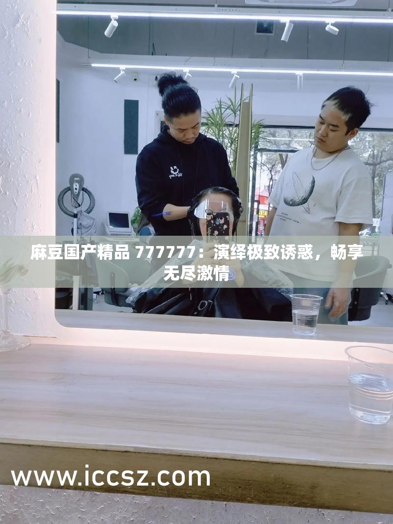 麻豆國(guó)產(chǎn)精品 777777：演繹極致誘惑，暢享無(wú)盡激情
